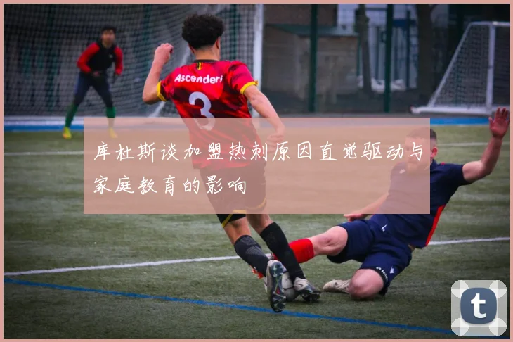 库杜斯谈加盟热刺原因直觉驱动与家庭教育的影响