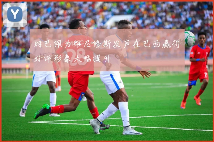 姆巴佩为维尼修斯发声在巴西赢得好评形象大幅提升