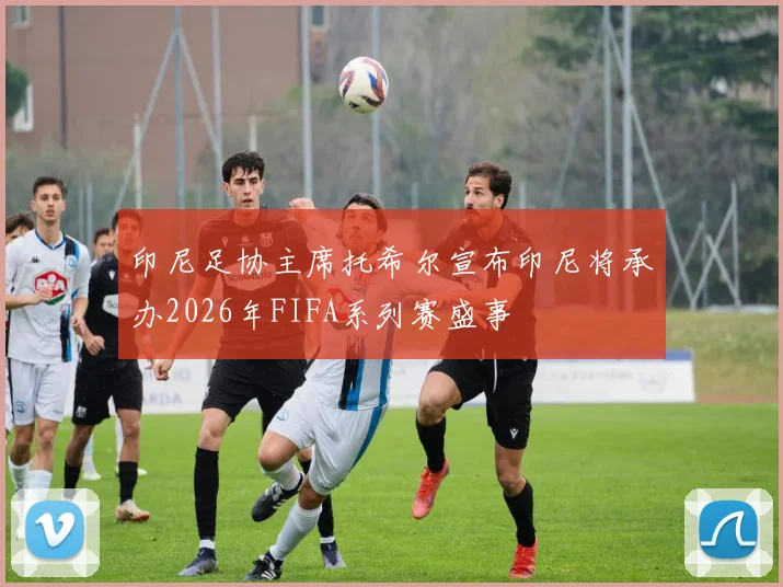 印尼足协主席托希尔宣布印尼将承办2026年FIFA系列赛盛事