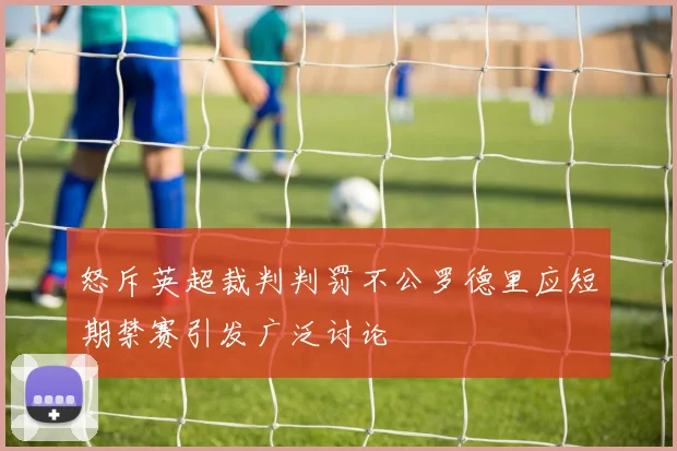 怒斥英超裁判判罚不公罗德里应短期禁赛引发广泛讨论