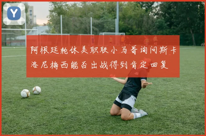 阿根廷轮休美职联小马哥询问斯卡洛尼梅西能否出战得到肯定回复