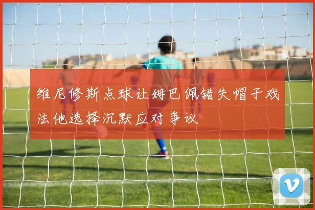 维尼修斯点球让姆巴佩错失帽子戏法他选择沉默应对争议