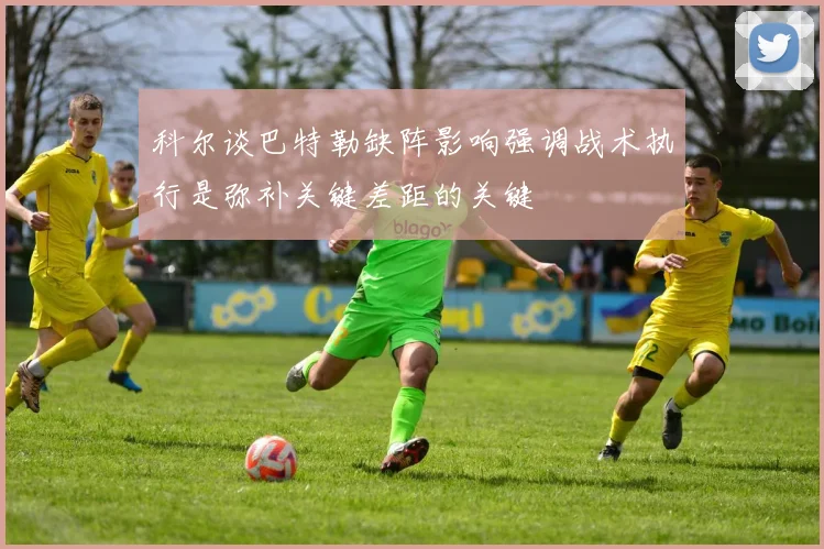 科尔谈巴特勒缺阵影响强调战术执行是弥补关键差距的关键