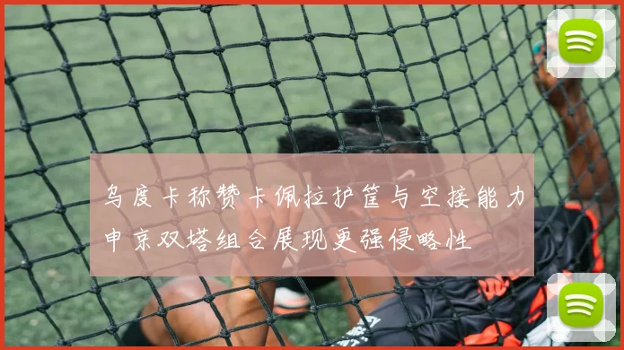 乌度卡称赞卡佩拉护筐与空接能力申京双塔组合展现更强侵略性