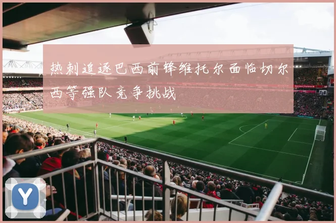 热刺追逐巴西前锋维托尔面临切尔西等强队竞争挑战