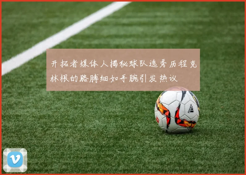 开拓者媒体人揭秘球队选秀历程克林根的胳膊细如手腕引发热议