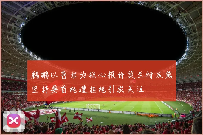 鹈鹕以普尔为核心报价莫兰特灰熊坚持要首轮遭拒绝引发关注