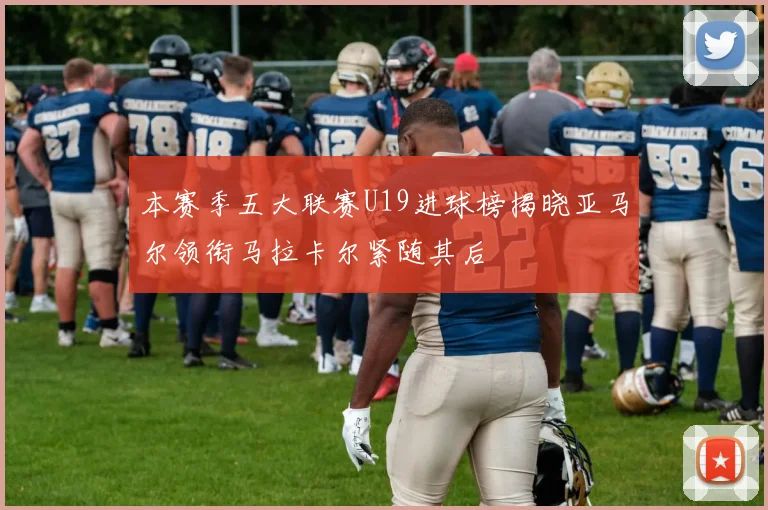 本赛季五大联赛U19进球榜揭晓亚马尔领衔马拉卡尔紧随其后