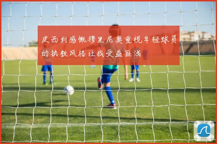 皮西利感慨穆里尼奥重视年轻球员的执教风格让我受益匪浅