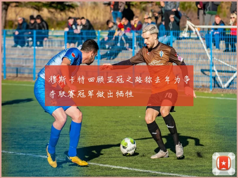 穆斯卡特回顾亚冠之路称去年为争夺联赛冠军做出牺牲