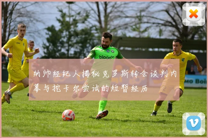 纳帅经纪人揭秘克罗斯转会谈判内幕与挖卡尔尝试的短暂经历